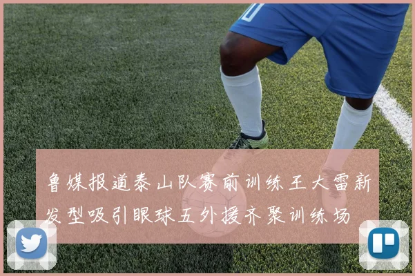 鲁媒报道泰山队赛前训练王大雷新发型吸引眼球五外援齐聚训练场