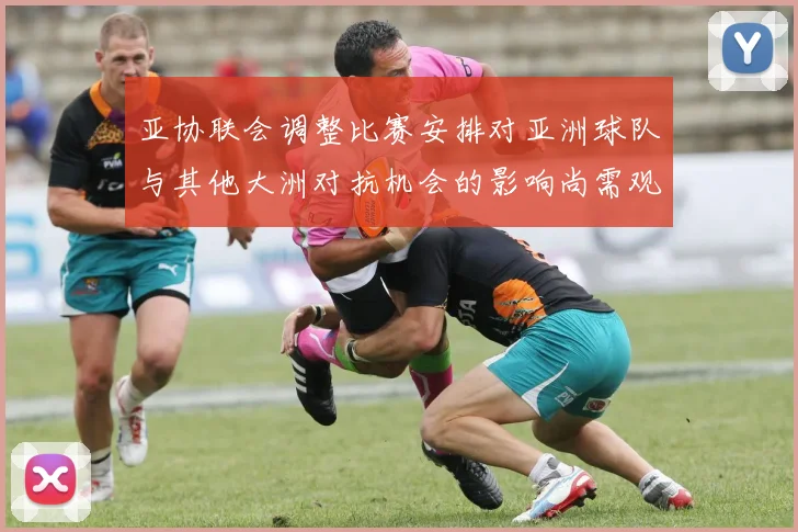 亚协联会调整比赛安排对亚洲球队与其他大洲对抗机会的影响尚需观察