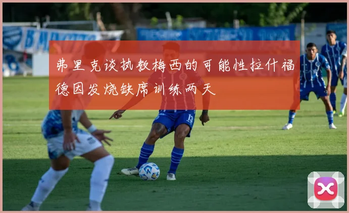 弗里克谈执教梅西的可能性拉什福德因发烧缺席训练两天
