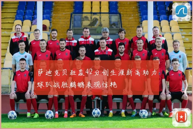 萨迪克贝狂轰42分创生涯新高助力球队战胜鹈鹕表现惊艳