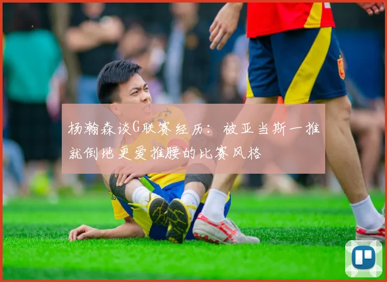 杨瀚森谈G联赛经历：被亚当斯一推就倒地更爱推腰的比赛风格