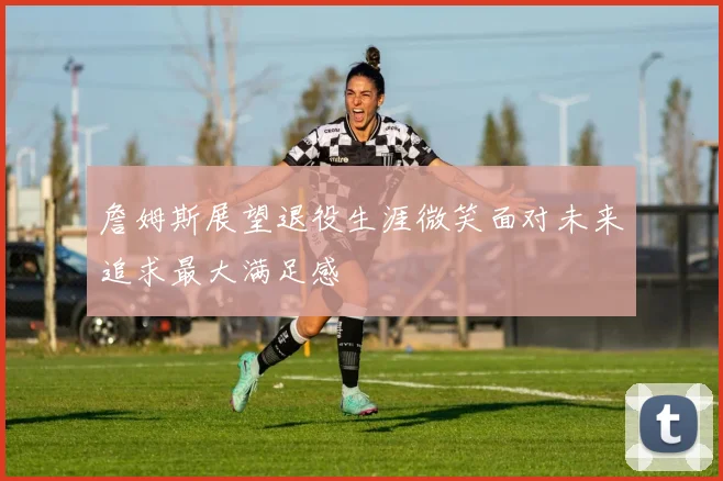 詹姆斯展望退役生涯微笑面对未来追求最大满足感
