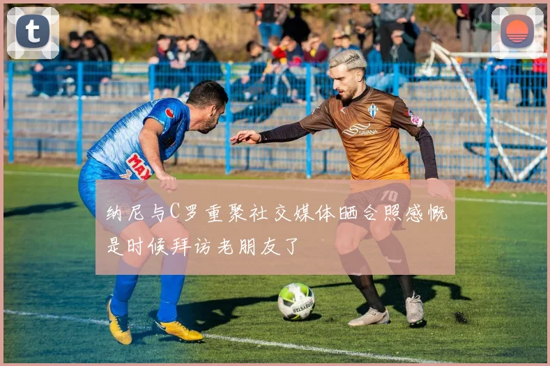 纳尼与C罗重聚社交媒体晒合照感慨是时候拜访老朋友了