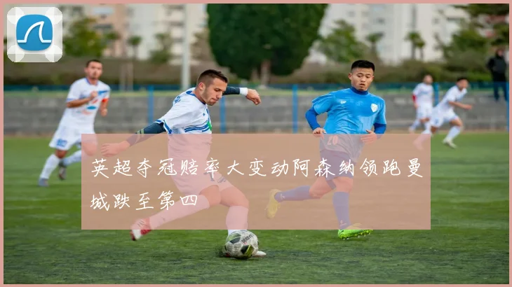 英超夺冠赔率大变动阿森纳领跑曼城跌至第四