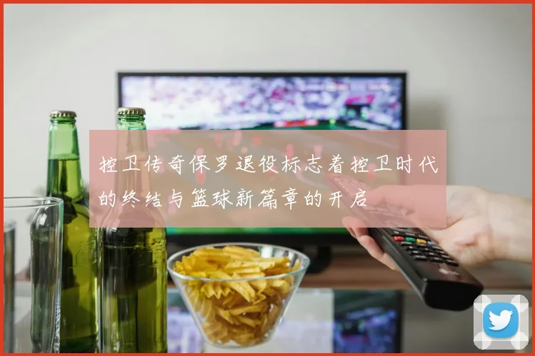 控卫传奇保罗退役标志着控卫时代的终结与篮球新篇章的开启