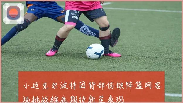 小迈克尔波特因背部伤缺阵篮网客场挑战雄鹿期待新星表现