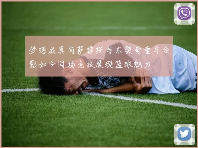 梦想成真岗萨雷斯与东契奇童年合影如今同场竞技展现篮球魅力