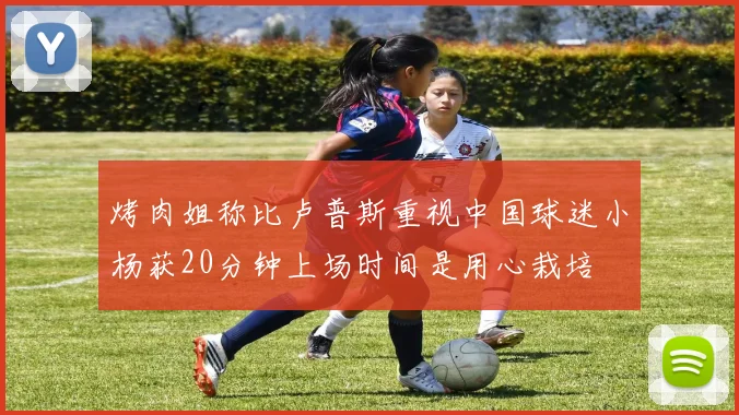 烤肉姐称比卢普斯重视中国球迷小杨获20分钟上场时间是用心栽培