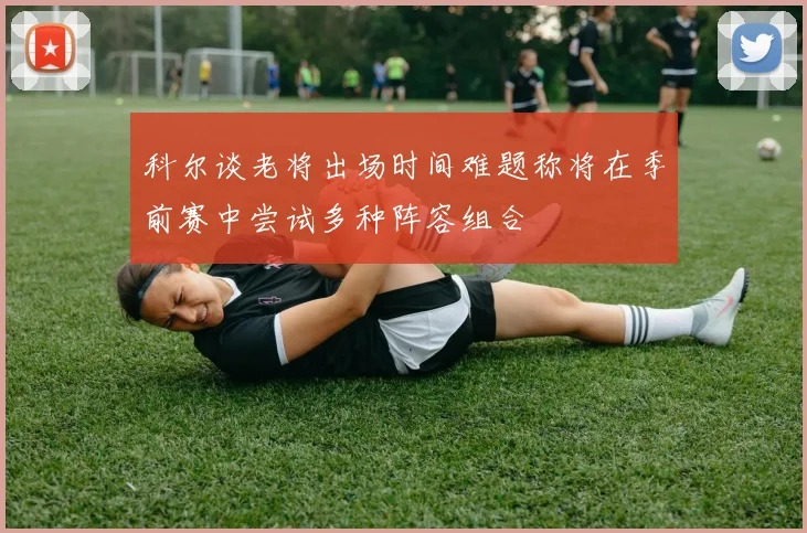 科尔谈老将出场时间难题称将在季前赛中尝试多种阵容组合