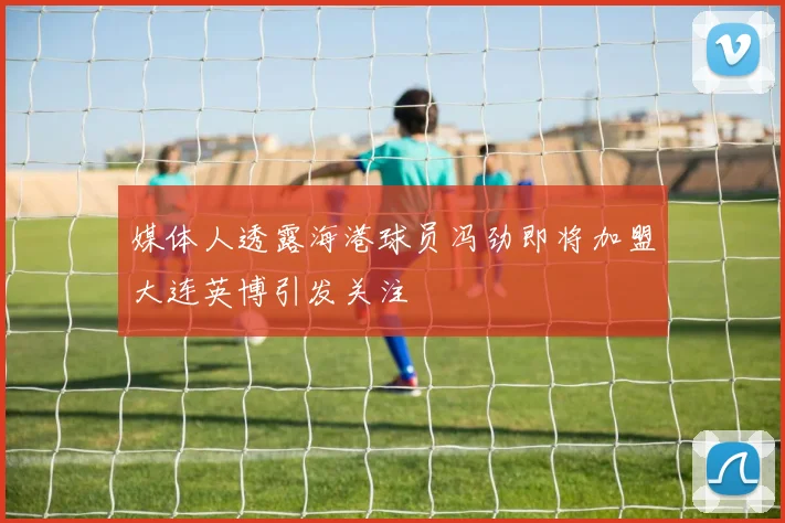 媒体人透露海港球员冯劲即将加盟大连英博引发关注