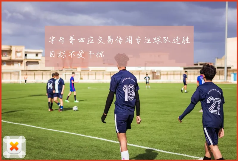 字母哥回应交易传闻专注球队连胜目标不受干扰