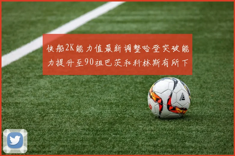 快船2K能力值最新调整哈登突破能力提升至90祖巴茨和科林斯有所下滑
