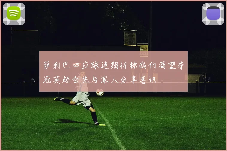 萨利巴回应球迷期待称我们渴望夺冠英超会先与家人分享喜讯