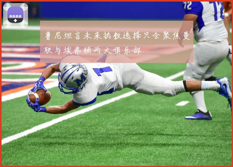 鲁尼坦言未来执教选择只会聚焦曼联与埃弗顿两大俱乐部