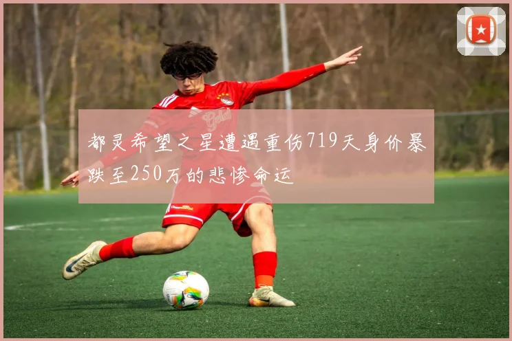 都灵希望之星遭遇重伤719天身价暴跌至250万的悲惨命运