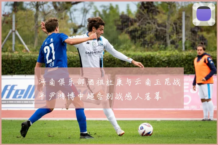 河南俱乐部酒祖杜康与云南玉昆战平尹鸿博中超告别战感人落幕