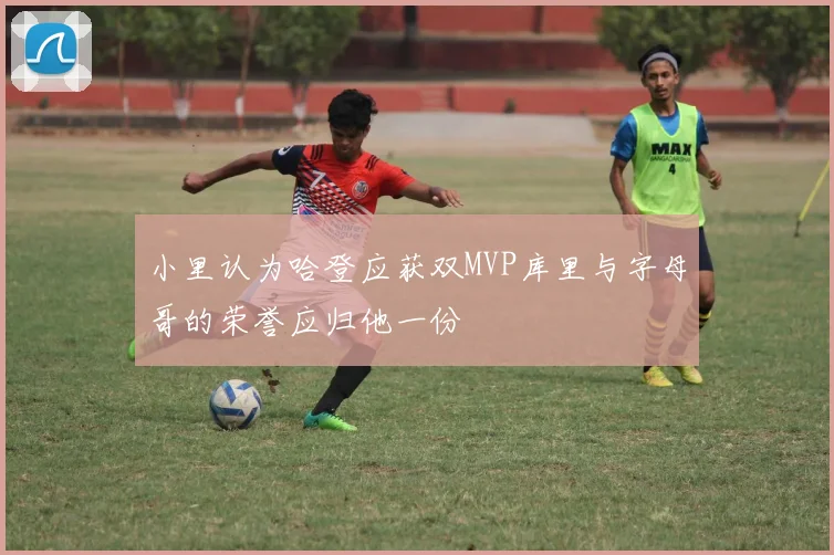 小里认为哈登应获双MVP库里与字母哥的荣誉应归他一份