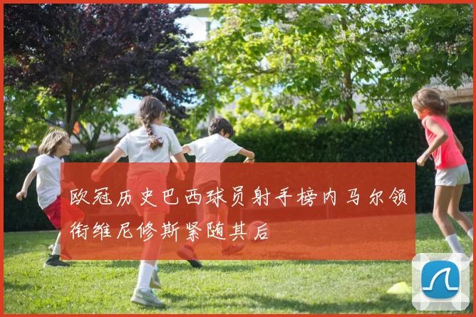 欧冠历史巴西球员射手榜内马尔领衔维尼修斯紧随其后