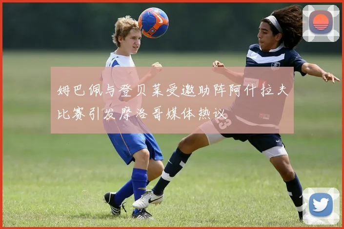 姆巴佩与登贝莱受邀助阵阿什拉夫比赛引发摩洛哥媒体热议