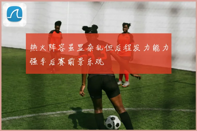 热火阵容虽显杂乱但后程发力能力强季后赛前景乐观