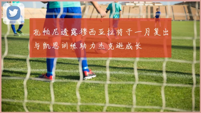 孔帕尼透露穆西亚拉将于一月复出与凯恩训练助力杰克逊成长
