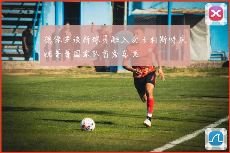 德保罗谈新球员融入麦卡利斯特庆祝哥哥国家队首秀喜悦