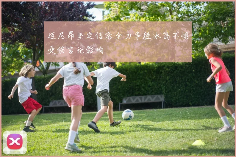 迈尼昂坚定信念全力争胜冰岛不惧受伤言论影响
