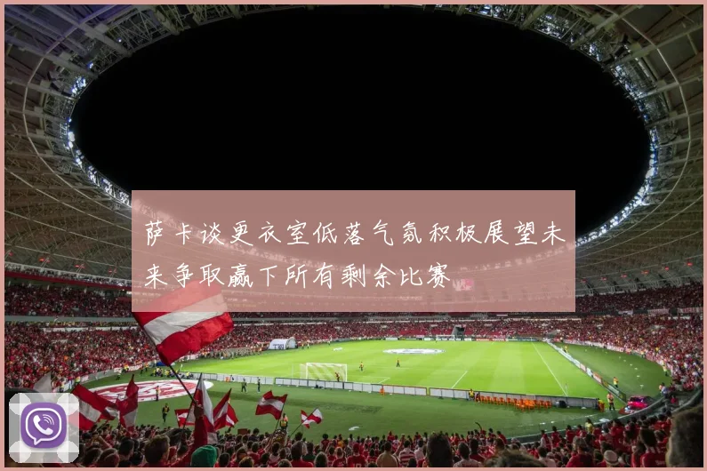 萨卡谈更衣室低落气氛积极展望未来争取赢下所有剩余比赛