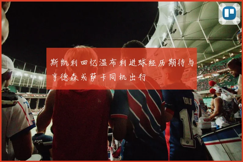 斯凯利回忆温布利进球经历期待与亨德森或萨卡同机出行