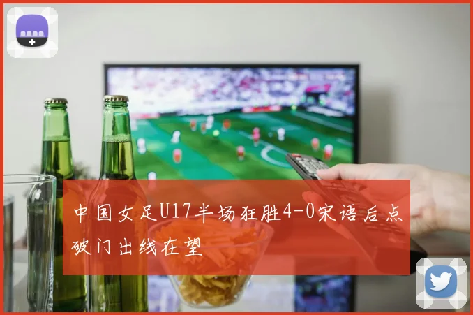 中国女足U17半场狂胜4-0宋语后点破门出线在望