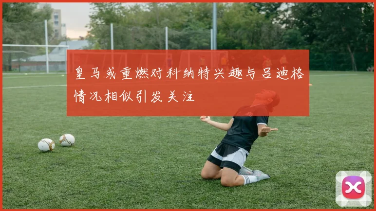 皇马或重燃对科纳特兴趣与吕迪格情况相似引发关注