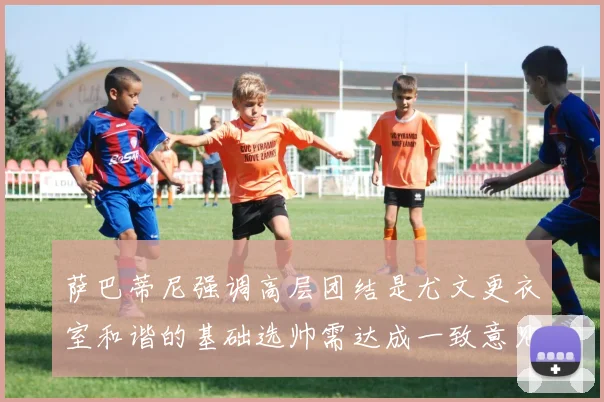 萨巴蒂尼强调高层团结是尤文更衣室和谐的基础选帅需达成一致意见