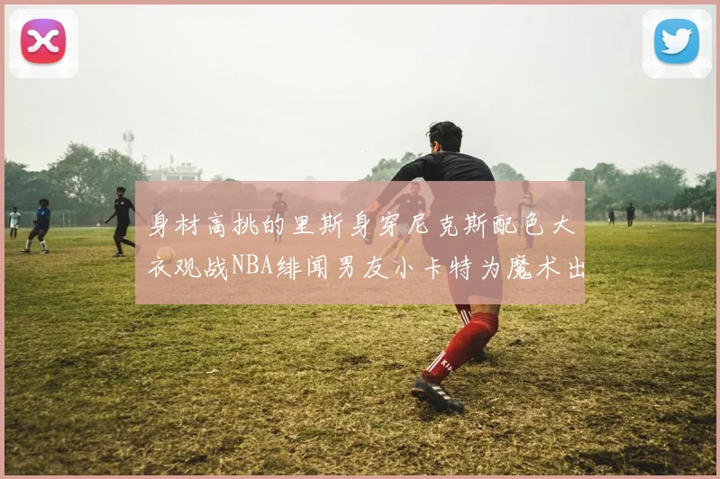 身材高挑的里斯身穿尼克斯配色大衣观战NBA绯闻男友小卡特为魔术出战
