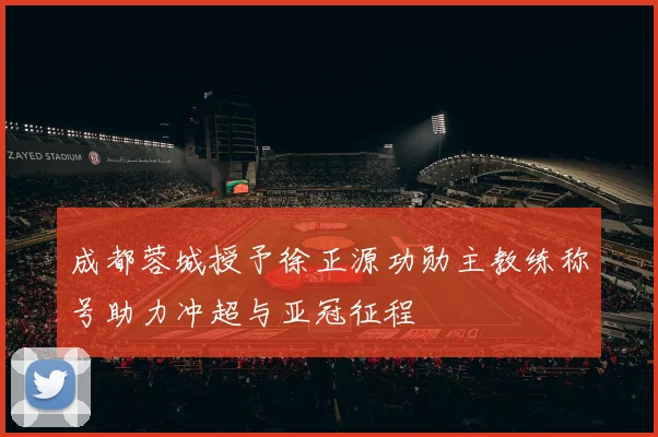 成都蓉城授予徐正源功勋主教练称号助力冲超与亚冠征程