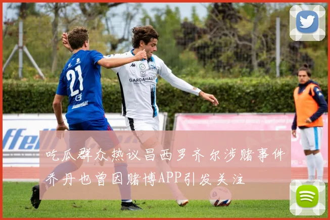 吃瓜群众热议昌西罗齐尔涉赌事件乔丹也曾因赌博APP引发关注