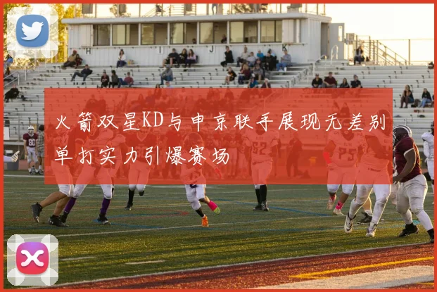 火箭双星KD与申京联手展现无差别单打实力引爆赛场